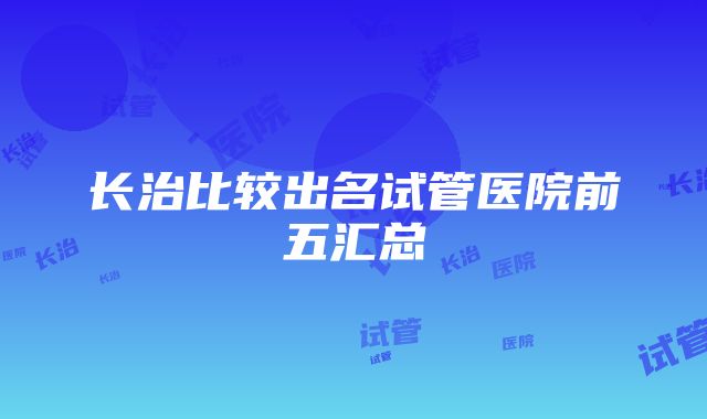 长治比较出名试管医院前五汇总