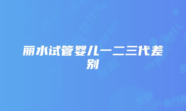 丽水试管婴儿一二三代差别