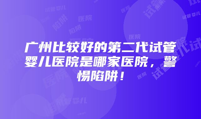 广州比较好的第二代试管婴儿医院是哪家医院，警惕陷阱！