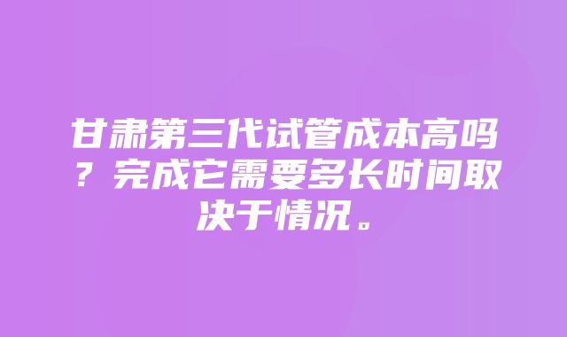 甘肃第三代试管成本高吗？完成它需要多长时间取决于情况。