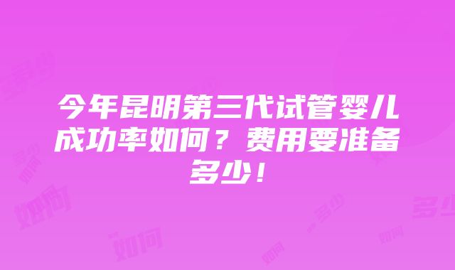 今年昆明第三代试管婴儿成功率如何？费用要准备多少！