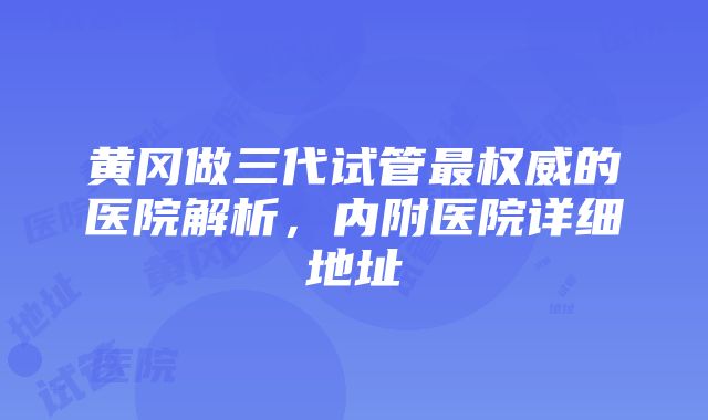 黄冈做三代试管最权威的医院解析，内附医院详细地址