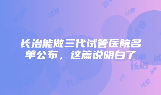 长治能做三代试管医院名单公布，这篇说明白了