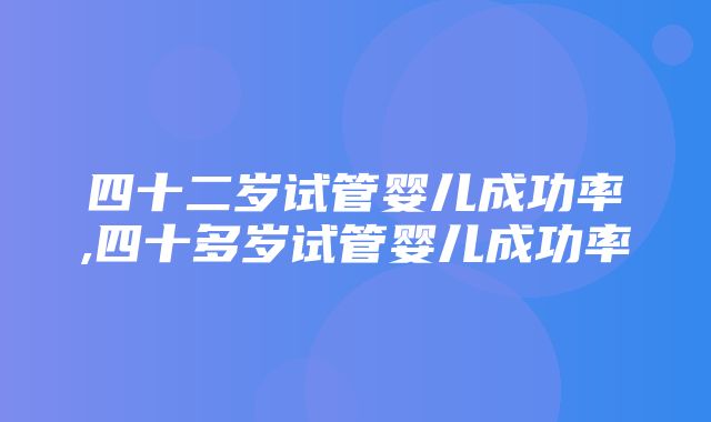 四十二岁试管婴儿成功率,四十多岁试管婴儿成功率