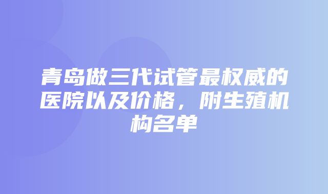 青岛做三代试管最权威的医院以及价格，附生殖机构名单