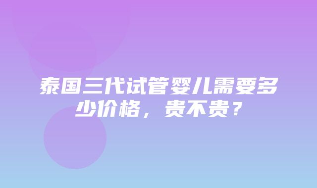 泰国三代试管婴儿需要多少价格，贵不贵？