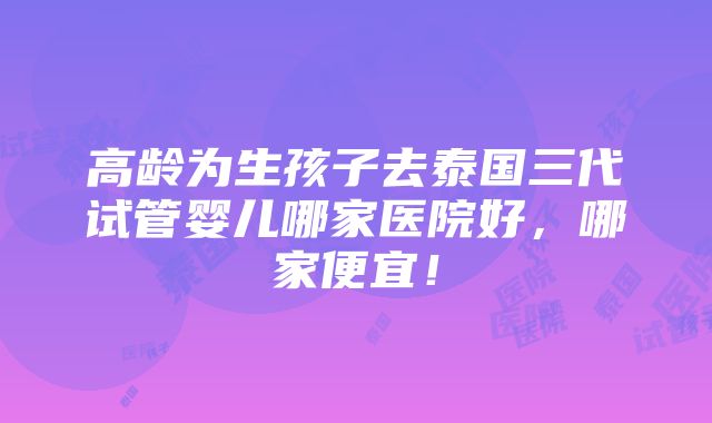 高龄为生孩子去泰国三代试管婴儿哪家医院好，哪家便宜！