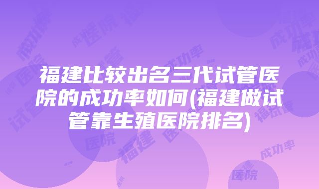 福建比较出名三代试管医院的成功率如何(福建做试管靠生殖医院排名)