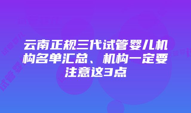 云南正规三代试管婴儿机构名单汇总、机构一定要注意这3点