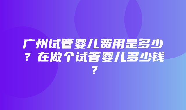 广州试管婴儿费用是多少？在做个试管婴儿多少钱？