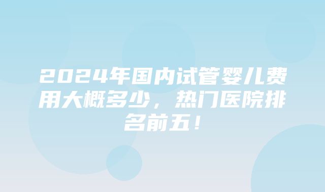 2024年国内试管婴儿费用大概多少，热门医院排名前五！