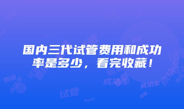 国内三代试管费用和成功率是多少，看完收藏！