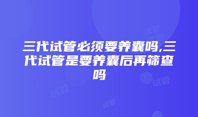 三代试管必须要养囊吗,三代试管是要养囊后再筛查吗