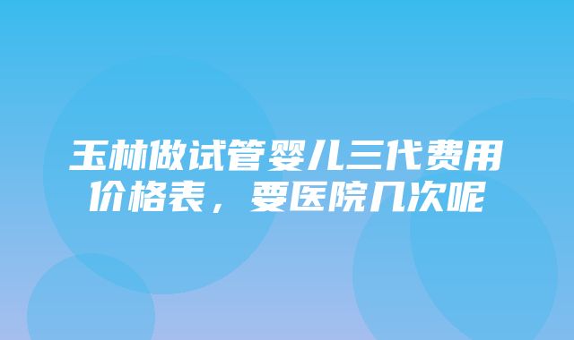 玉林做试管婴儿三代费用价格表，要医院几次呢