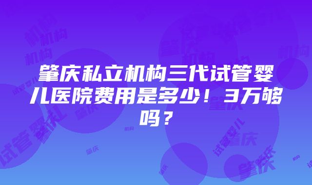 肇庆私立机构三代试管婴儿医院费用是多少！3万够吗？