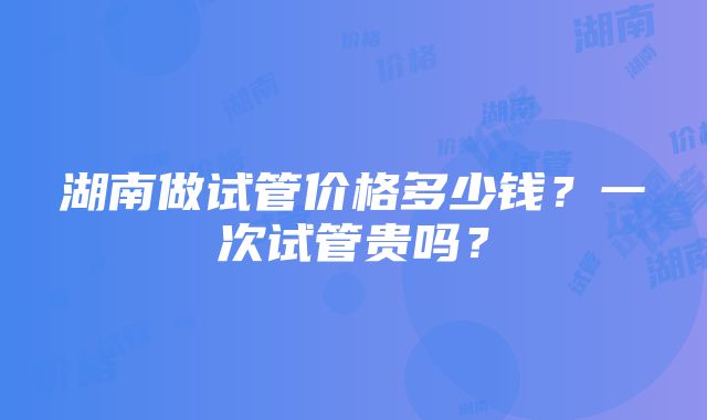 湖南做试管价格多少钱？一次试管贵吗？