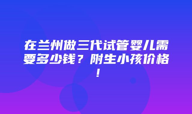 在兰州做三代试管婴儿需要多少钱？附生小孩价格！