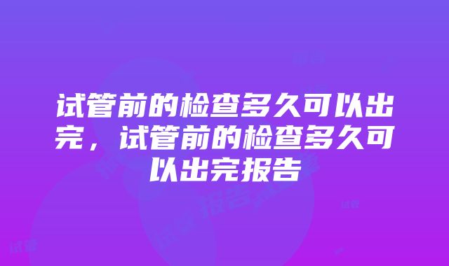 试管前的检查多久可以出完，试管前的检查多久可以出完报告