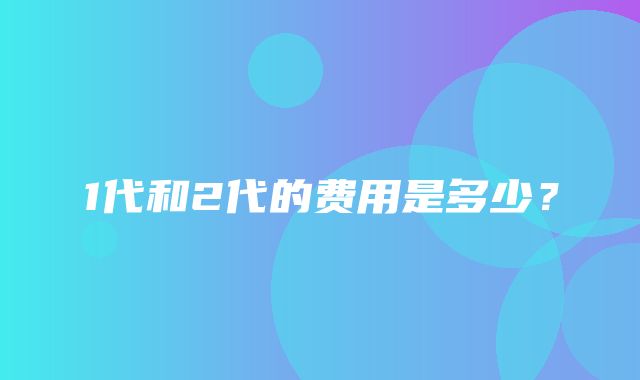 1代和2代的费用是多少？