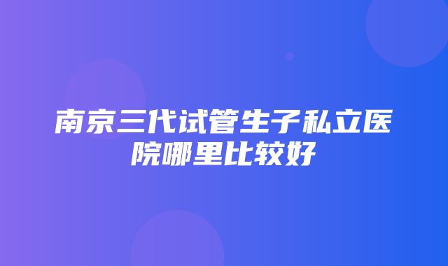 南京三代试管生子私立医院哪里比较好