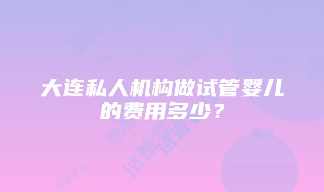 大连私人机构做试管婴儿的费用多少？