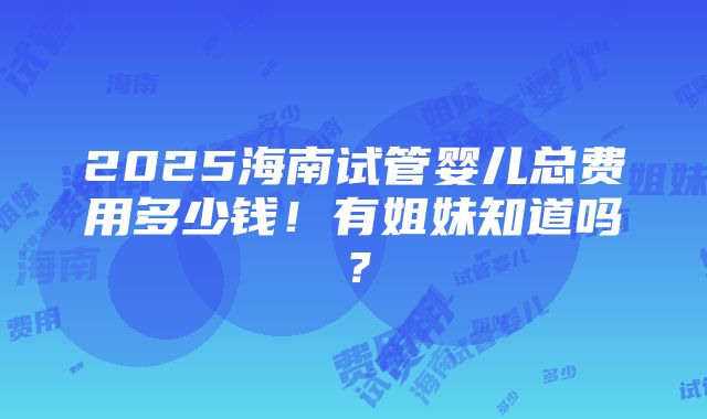 2025海南试管婴儿总费用多少钱！有姐妹知道吗？