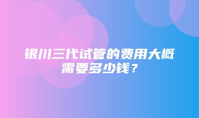 银川三代试管的费用大概需要多少钱？