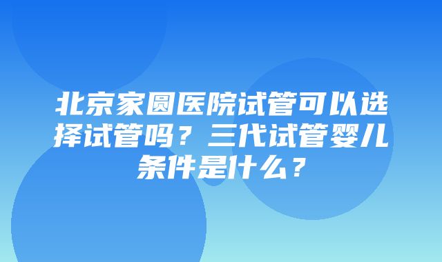 北京家圆医院试管可以选择试管吗？三代试管婴儿条件是什么？