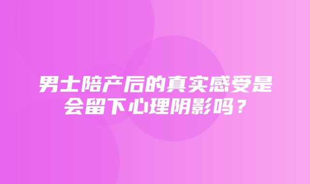 男士陪产后的真实感受是会留下心理阴影吗？