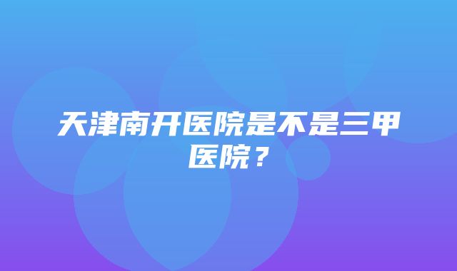 天津南开医院是不是三甲医院？