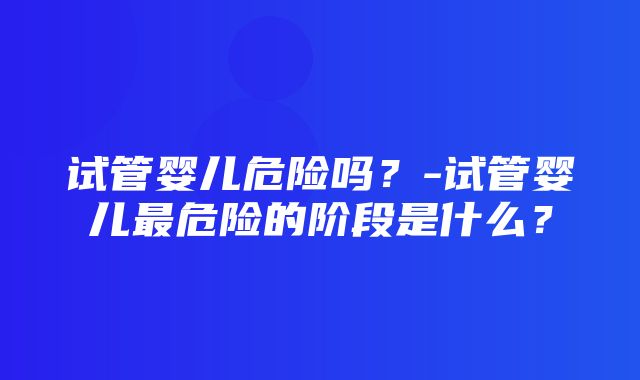 试管婴儿危险吗？-试管婴儿最危险的阶段是什么？