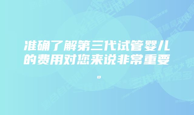 准确了解第三代试管婴儿的费用对您来说非常重要。