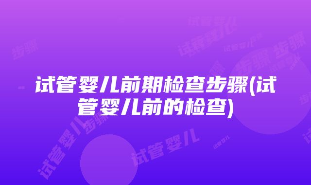 试管婴儿前期检查步骤(试管婴儿前的检查)