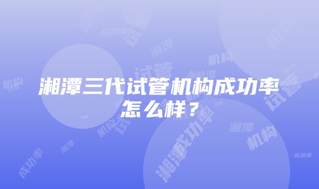 湘潭三代试管机构成功率怎么样？