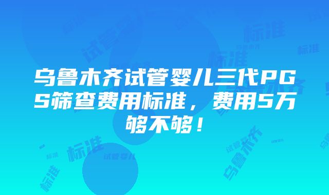 乌鲁木齐试管婴儿三代PGS筛查费用标准，费用5万够不够！