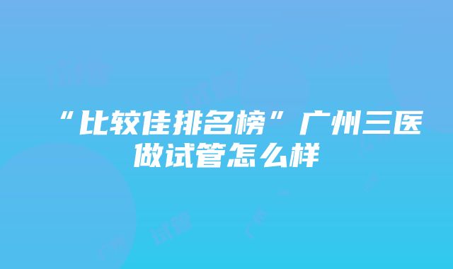 “比较佳排名榜”广州三医做试管怎么样