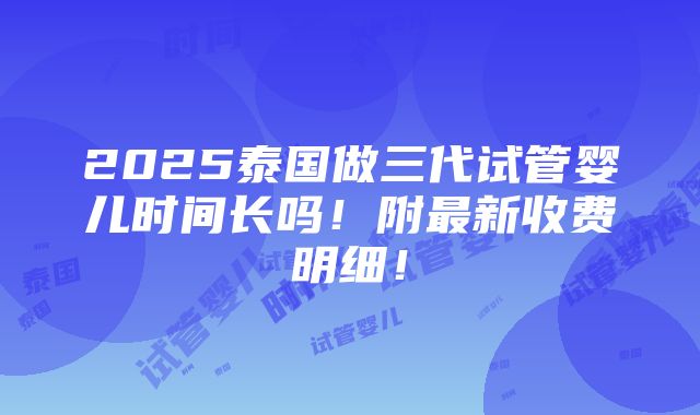 2025泰国做三代试管婴儿时间长吗！附最新收费明细！