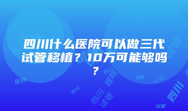 四川什么医院可以做三代试管移植？10万可能够吗？