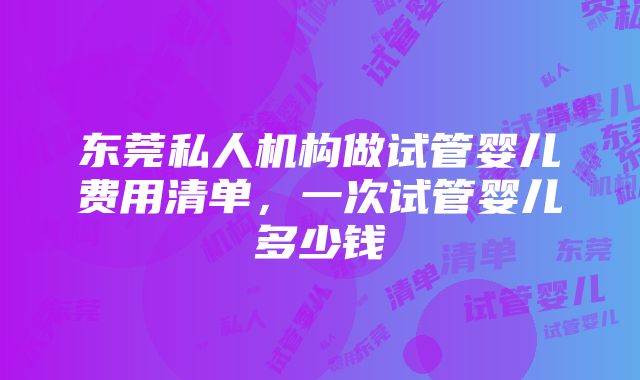 东莞私人机构做试管婴儿费用清单，一次试管婴儿多少钱