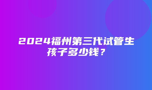 2024福州第三代试管生孩子多少钱？