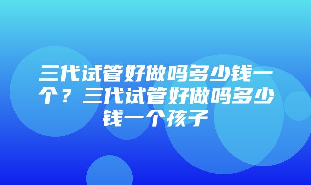 三代试管好做吗多少钱一个？三代试管好做吗多少钱一个孩子