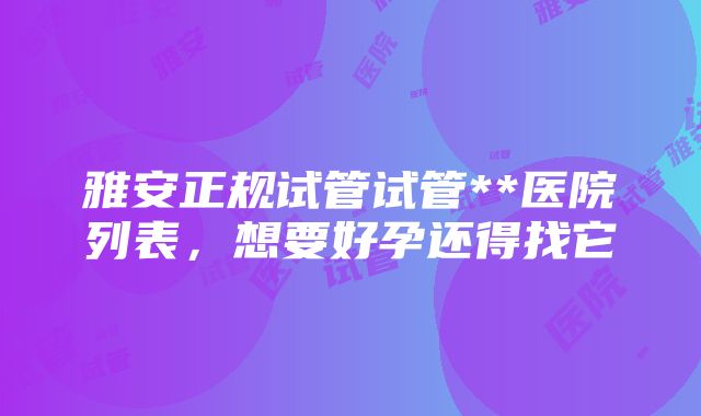 雅安正规试管试管**医院列表，想要好孕还得找它