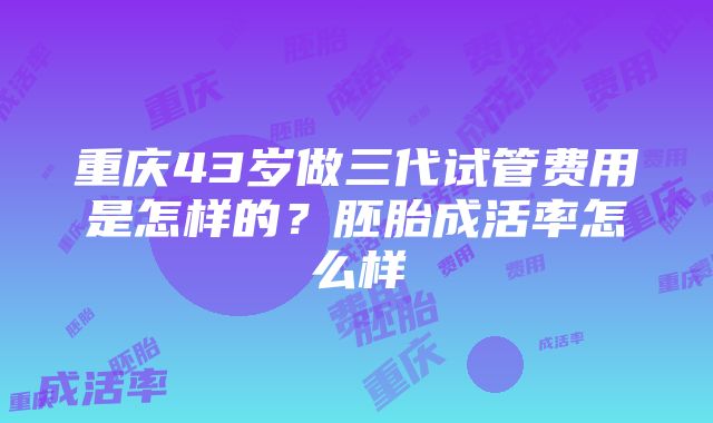 重庆43岁做三代试管费用是怎样的？胚胎成活率怎么样