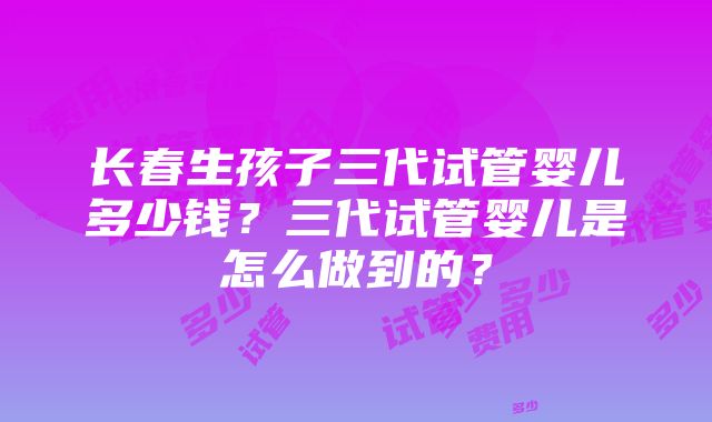 长春生孩子三代试管婴儿多少钱？三代试管婴儿是怎么做到的？