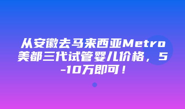 从安徽去马来西亚Metro美都三代试管婴儿价格，5-10万即可！