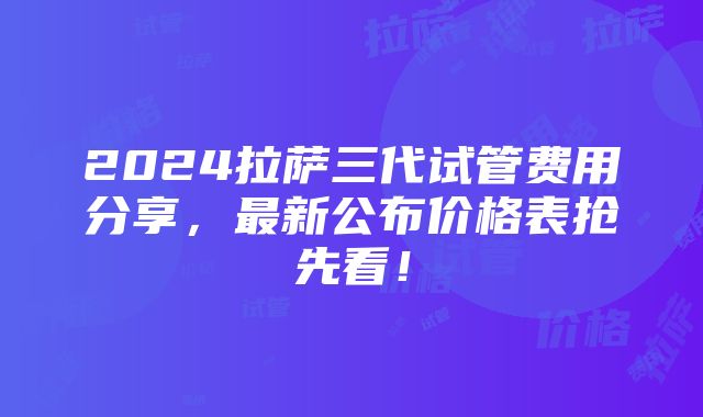 2024拉萨三代试管费用分享，最新公布价格表抢先看！