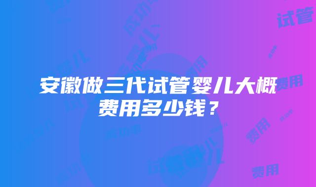 安徽做三代试管婴儿大概费用多少钱？