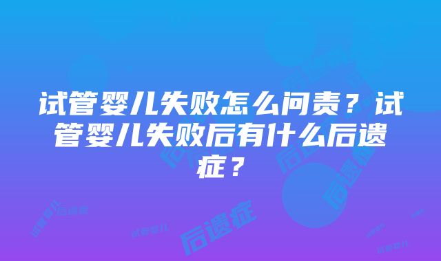 试管婴儿失败怎么问责？试管婴儿失败后有什么后遗症？