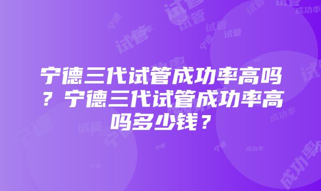 宁德三代试管成功率高吗？宁德三代试管成功率高吗多少钱？