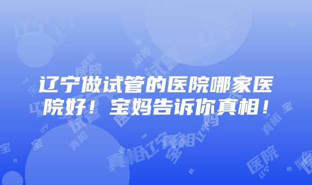 辽宁做试管的医院哪家医院好！宝妈告诉你真相！